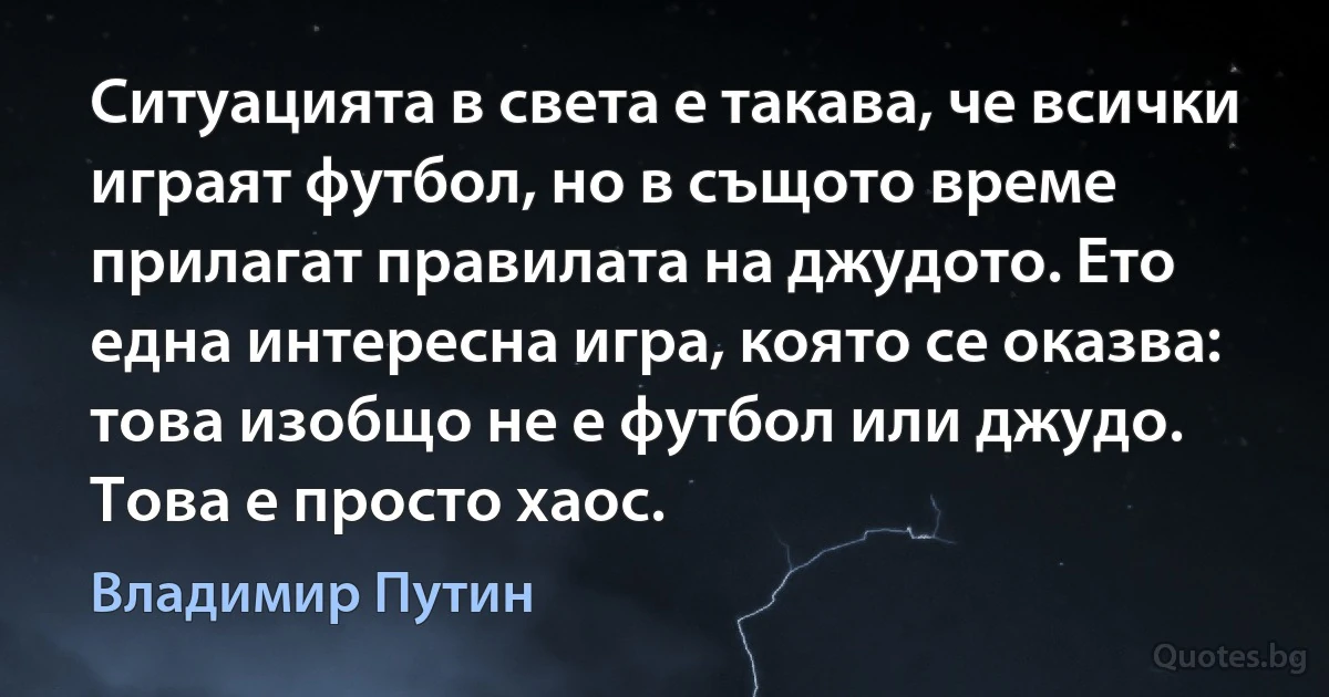 Ситуацията в света е такава, че всички играят футбол, но в същото време прилагат правилата на джудото. Ето една интересна игра, която се оказва: това изобщо не е футбол или джудо. Това е просто хаос. (Владимир Путин)