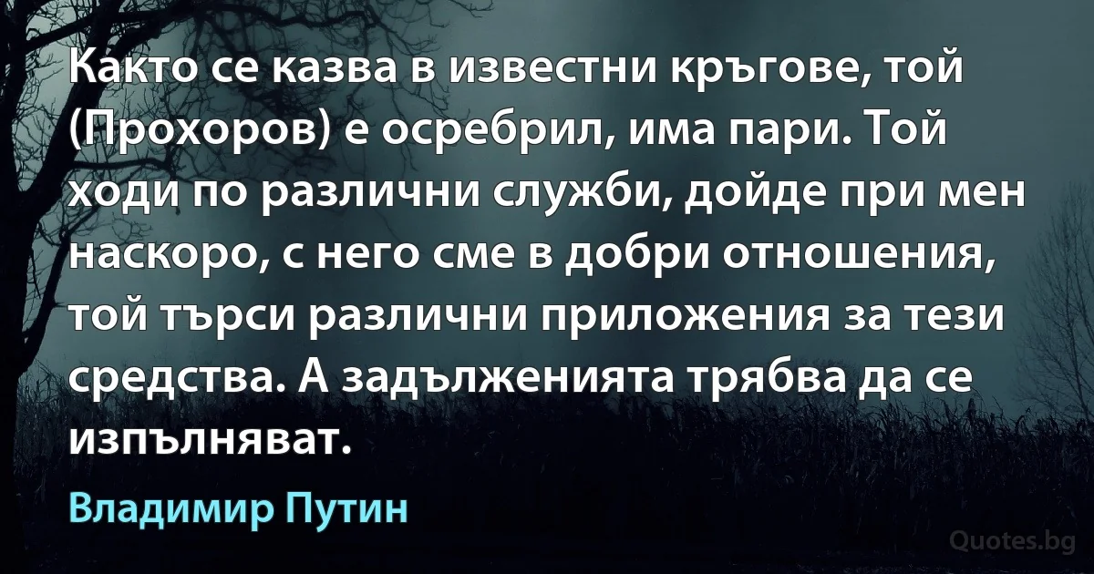 Както се казва в известни кръгове, той (Прохоров) е осребрил, има пари. Той ходи по различни служби, дойде при мен наскоро, с него сме в добри отношения, той търси различни приложения за тези средства. А задълженията трябва да се изпълняват. (Владимир Путин)