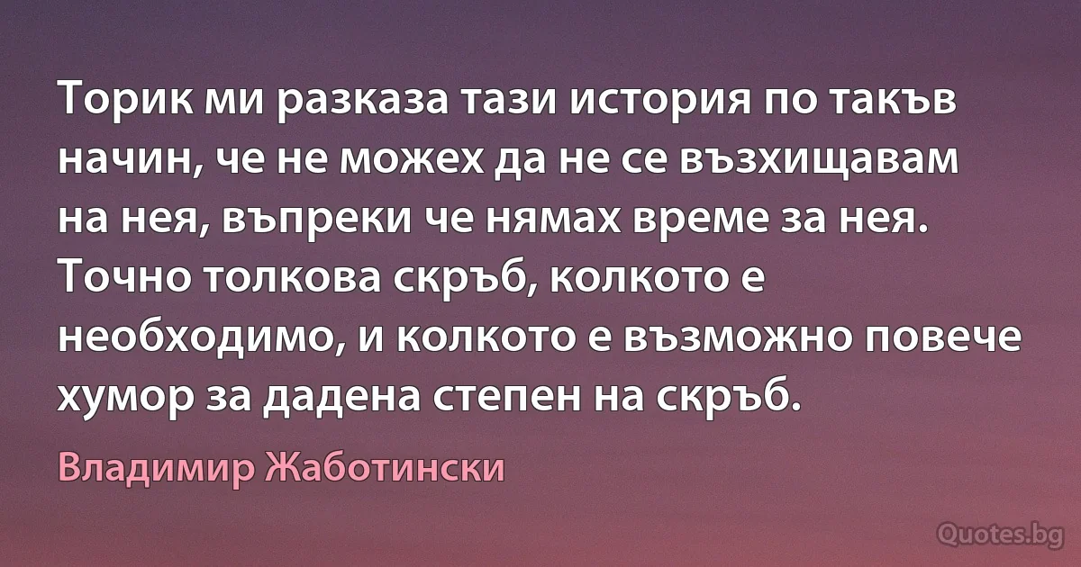 Торик ми разказа тази история по такъв начин, че не можех да не се възхищавам на нея, въпреки че нямах време за нея. Точно толкова скръб, колкото е необходимо, и колкото е възможно повече хумор за дадена степен на скръб. (Владимир Жаботински)