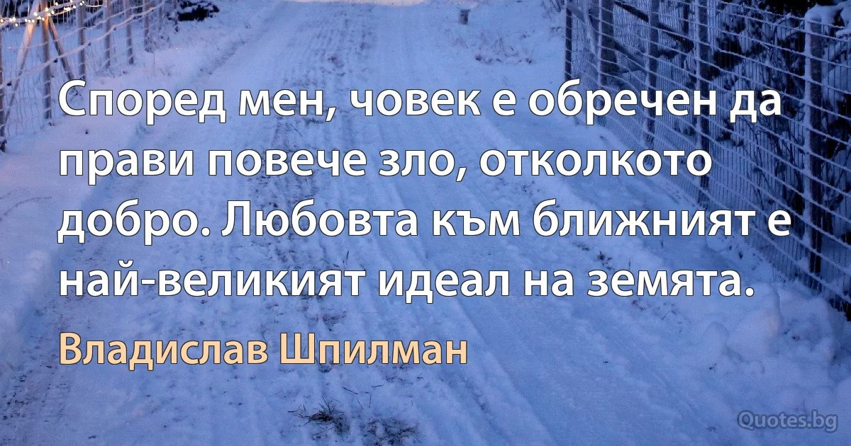 Според мен, човек е обречен да прави повече зло, отколкото добро. Любовта към ближният е най-великият идеал на земята. (Владислав Шпилман)