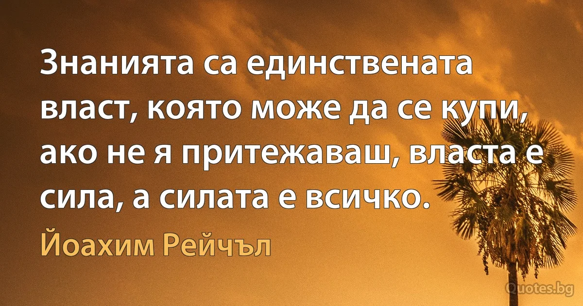 Знанията са единствената власт, която може да се купи, ако не я притежаваш, власта е сила, а силата е всичко. (Йоахим Рейчъл)