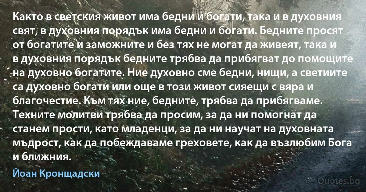 Както в светския живот има бедни и богати, така и в духовния свят, в духовния порядък има бедни и богати. Бедните просят от богатите и заможните и без тях не могат да живеят, така и в духовния порядък бедните трябва да прибягват до помощите на духовно богатите. Ние духовно сме бедни, нищи, а светиите са духовно богати или още в този живот сияещи с вяра и благочестие. Към тях ние, бедните, трябва да прибягваме. Техните молитви трябва да просим, за да ни помогнат да станем прости, като младенци, за да ни научат на духовната мъдрост, как да побеждаваме греховете, как да възлюбим Бога и ближния. (Йоан Кронщадски)