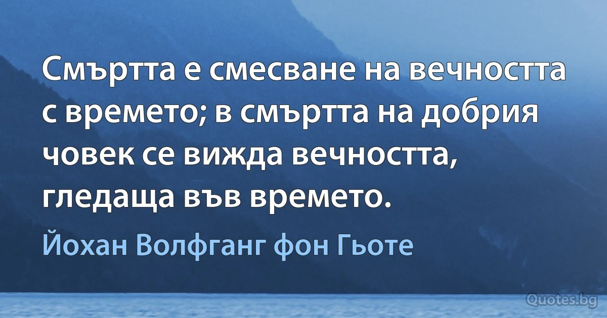 Смъртта е смесване на вечността с времето; в смъртта на добрия човек се вижда вечността, гледаща във времето. (Йохан Волфганг фон Гьоте)