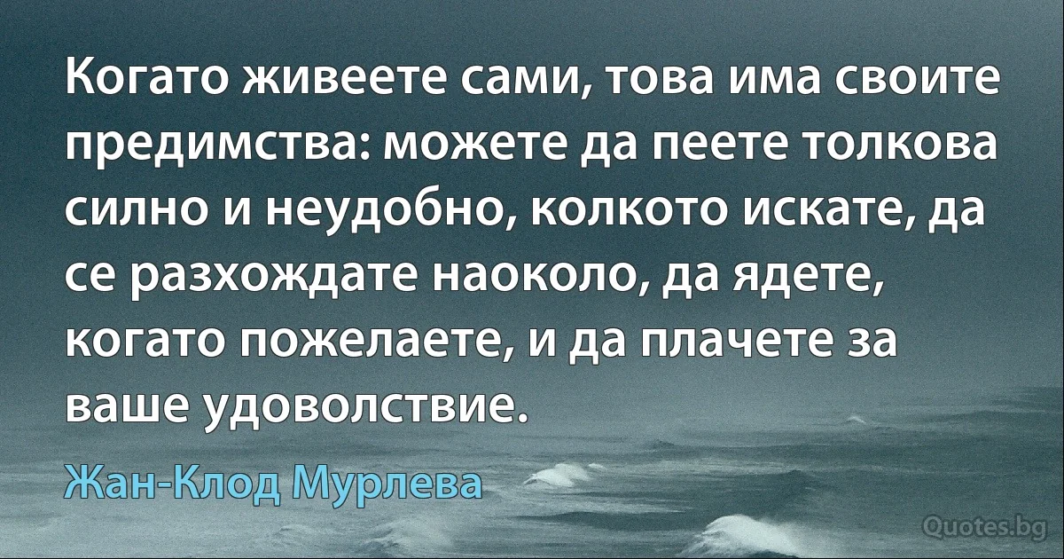 Когато живеете сами, това има своите предимства: можете да пеете толкова силно и неудобно, колкото искате, да се разхождате наоколо, да ядете, когато пожелаете, и да плачете за ваше удоволствие. (Жан-Клод Мурлева)