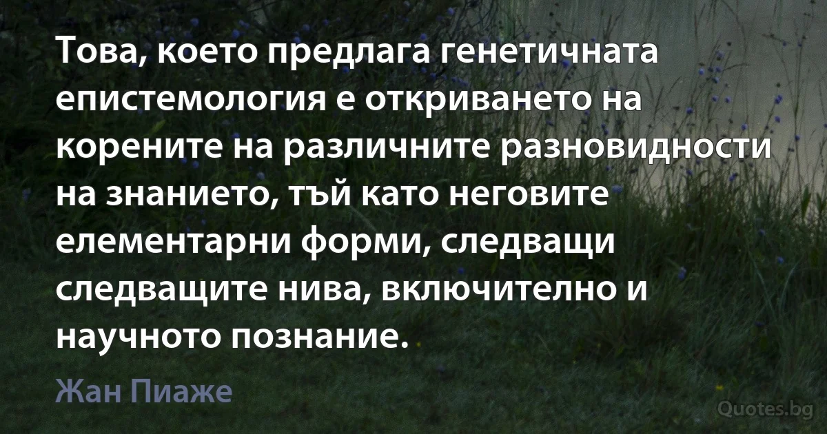 Това, което предлага генетичната епистемология е откриването на корените на различните разновидности на знанието, тъй като неговите елементарни форми, следващи следващите нива, включително и научното познание. (Жан Пиаже)