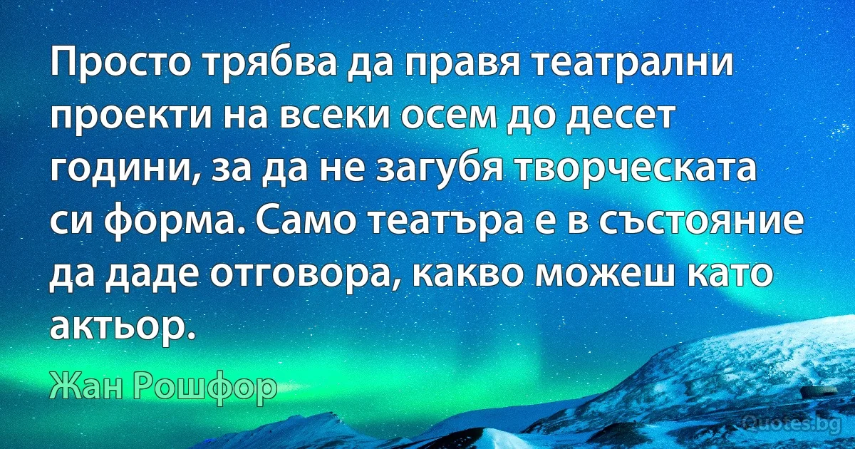 Просто трябва да правя театрални проекти на всеки осем до десет години, за да не загубя творческата си форма. Само театъра е в състояние да даде отговора, какво можеш като актьор. (Жан Рошфор)