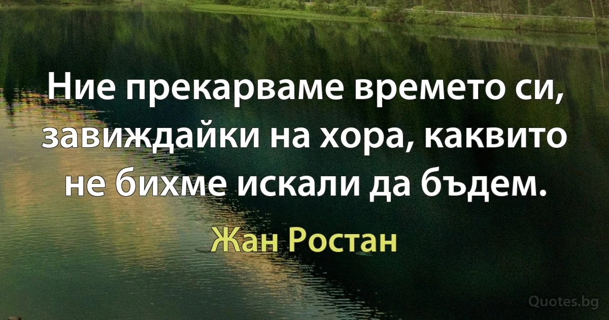 Ние прекарваме времето си, завиждайки на хора, каквито не бихме искали да бъдем. (Жан Ростан)