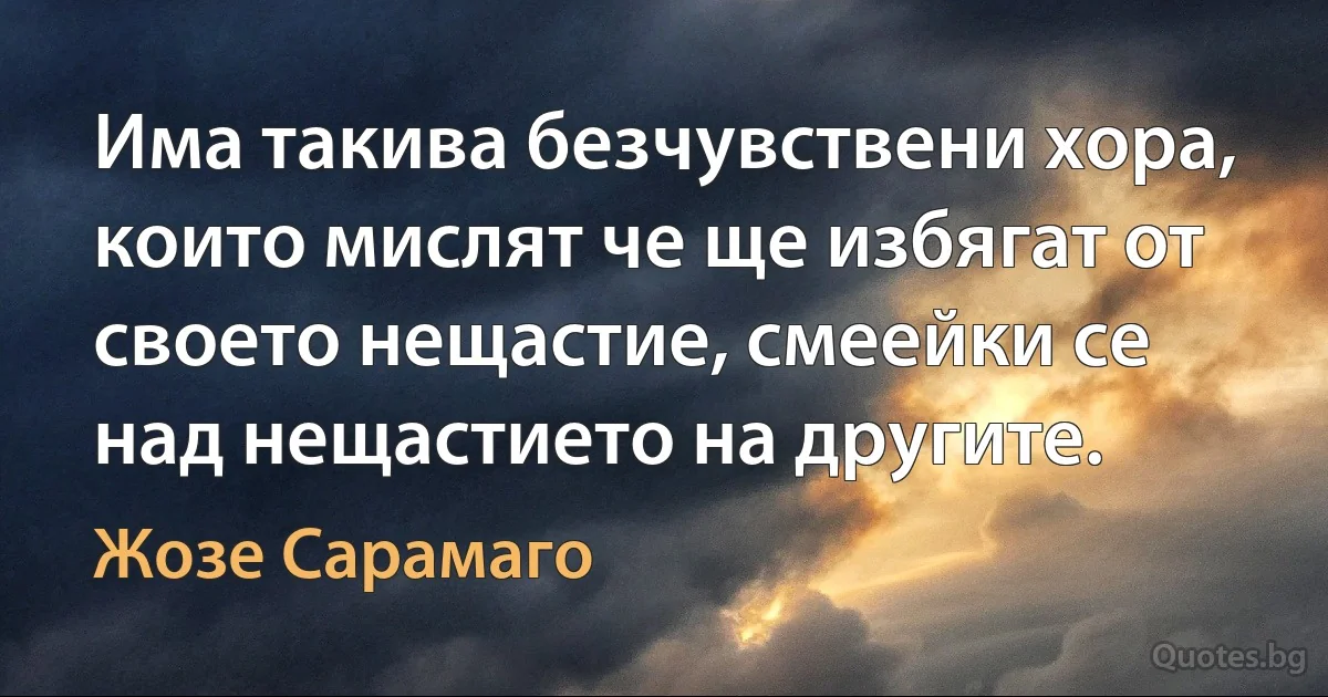 Има такива безчувствени хора, които мислят че ще избягат от своето нещастие, смеейки се над нещастието на другите. (Жозе Сарамаго)