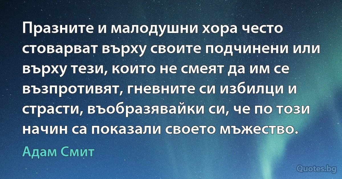 Празните и малодушни хора често стоварват върху своите подчинени или върху тези, които не смеят да им се възпротивят, гневните си избилци и страсти, въобразявайки си, че по този начин са показали своето мъжество. (Адам Смит)