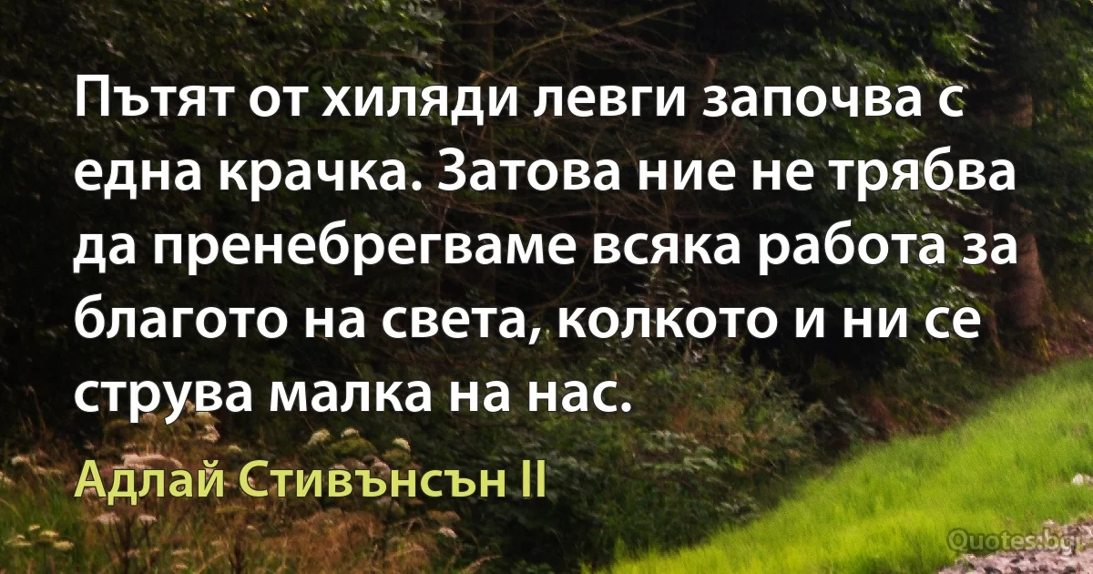 Пътят от хиляди левги започва с една крачка. Затова ние не трябва да пренебрегваме всяка работа за благото на света, колкото и ни се струва малка на нас. (Адлай Стивънсън II)