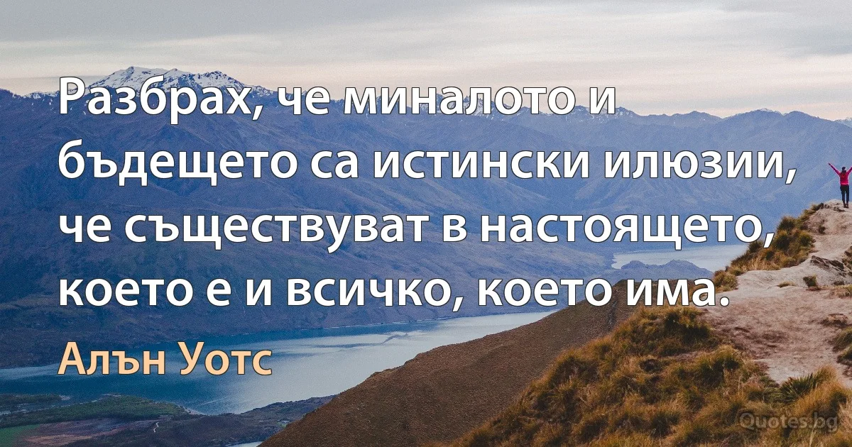 Разбрах, че миналото и бъдещето са истински илюзии, че съществуват в настоящето, което е и всичко, което има. (Алън Уотс)