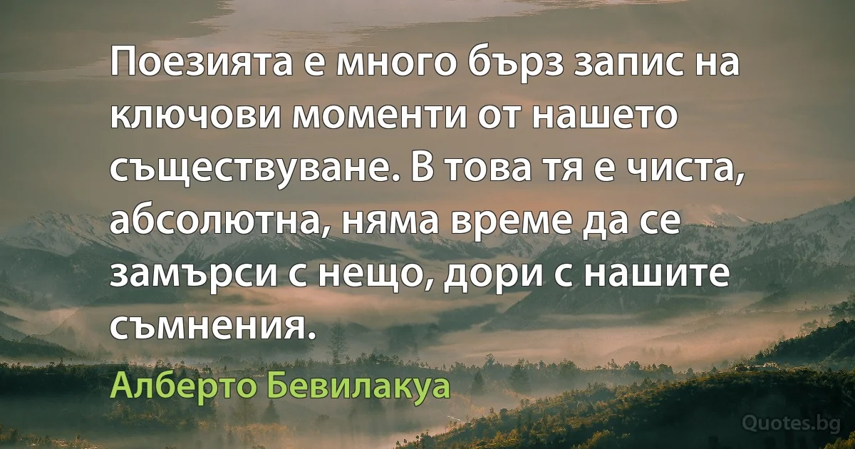 Поезията е много бърз запис на ключови моменти от нашето съществуване. В това тя е чиста, абсолютна, няма време да се замърси с нещо, дори с нашите съмнения. (Алберто Бевилакуа)