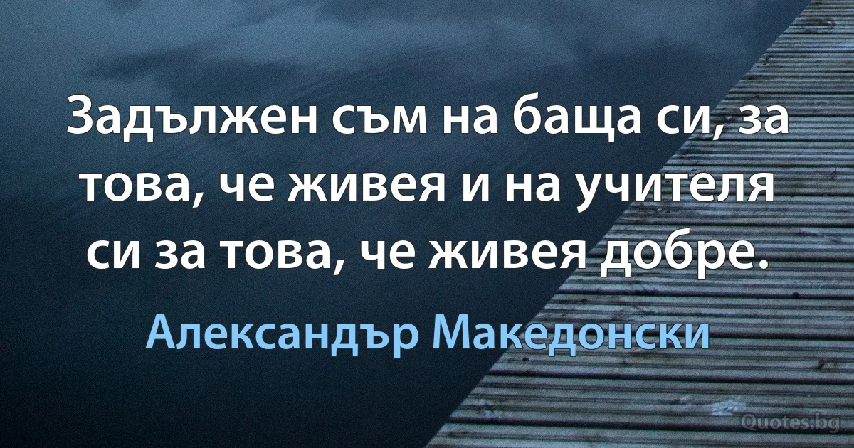 Задължен съм на баща си, за това, че живея и на учителя си за това, че живея добре. (Александър Македонски)