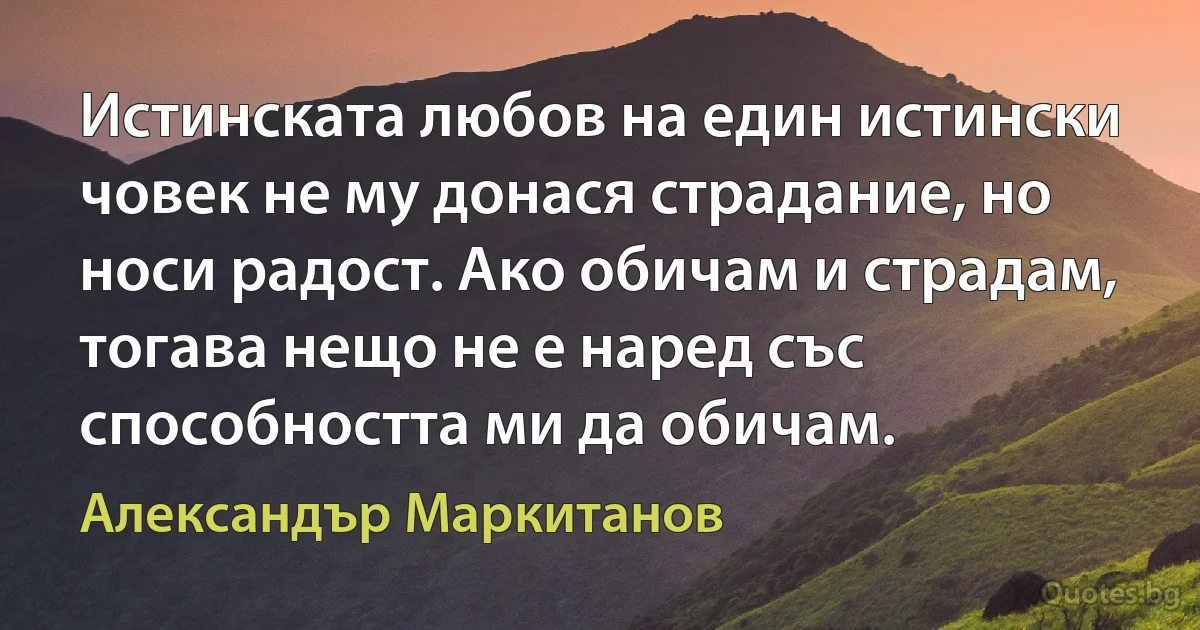 Истинската любов на един истински човек не му донася страдание, но носи радост. Ако обичам и страдам, тогава нещо не е наред със способността ми да обичам. (Александър Маркитанов)