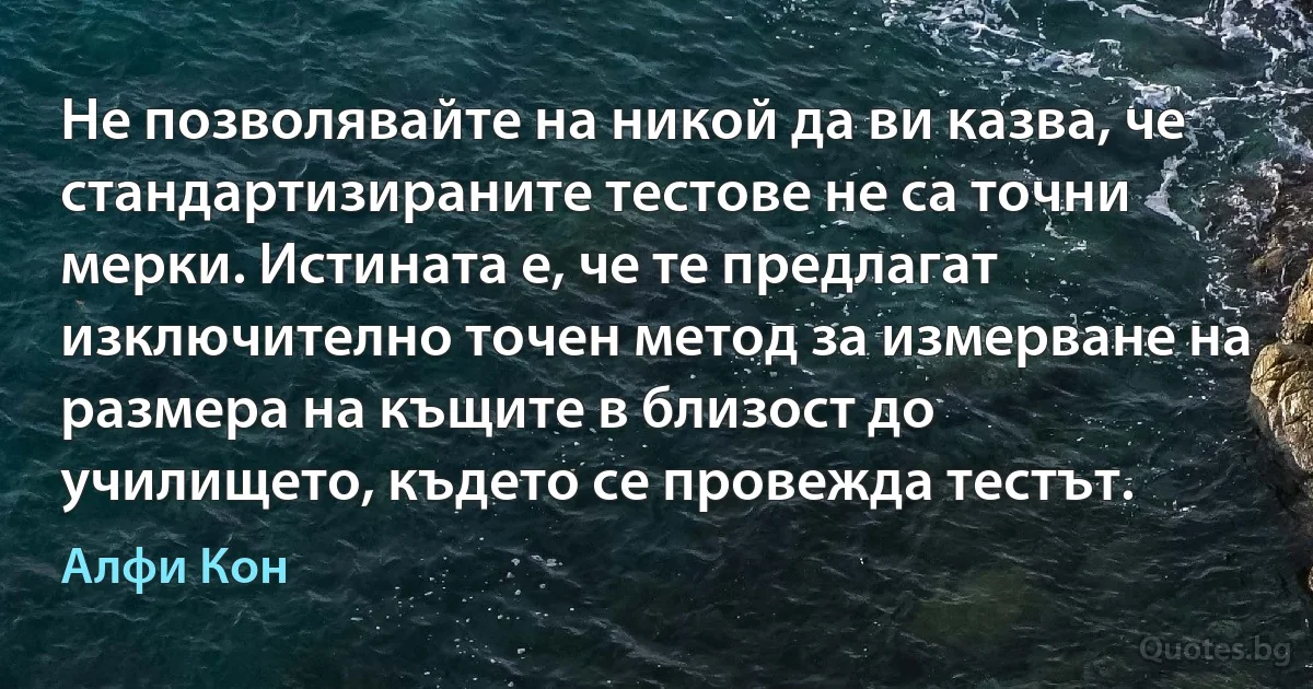 Не позволявайте на никой да ви казва, че стандартизираните тестове не са точни мерки. Истината е, че те предлагат изключително точен метод за измерване на размера на къщите в близост до училището, където се провежда тестът. (Алфи Кон)