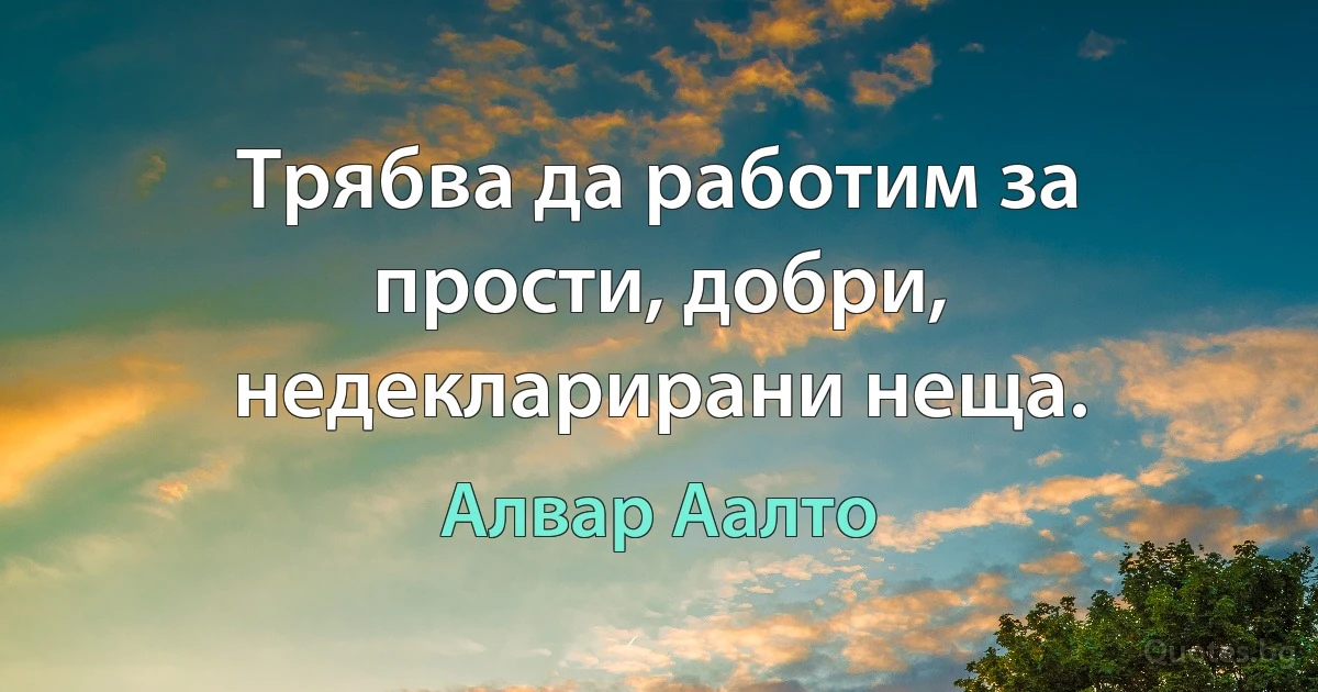 Трябва да работим за прости, добри, недекларирани неща. (Алвар Аалто)