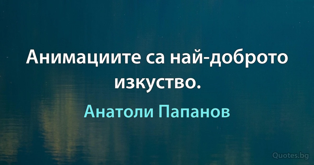 Анимациите са най-доброто изкуство. (Анатоли Папанов)