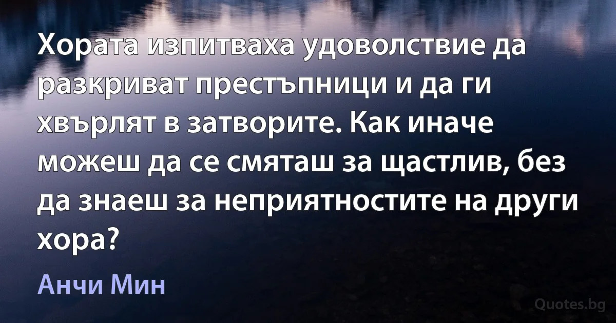 Хората изпитваха удоволствие да разкриват престъпници и да ги хвърлят в затворите. Как иначе можеш да се смяташ за щастлив, без да знаеш за неприятностите на други хора? (Анчи Мин)