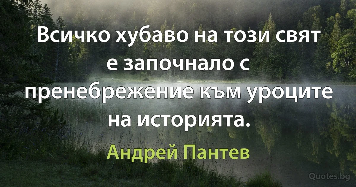 Всичко хубаво на този свят е започнало с пренебрежение към уроците на историята. (Андрей Пантев)