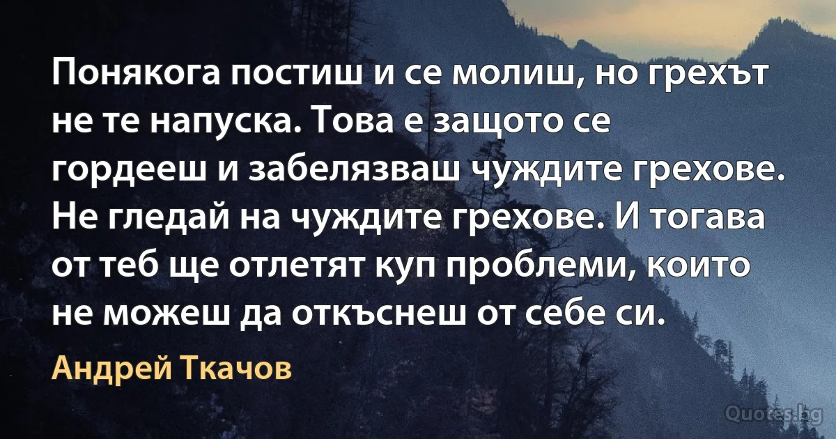 Понякога постиш и се молиш, но грехът не те напуска. Това е защото се гордееш и забелязваш чуждите грехове. Не гледай на чуждите грехове. И тогава от теб ще отлетят куп проблеми, които не можеш да откъснеш от себе си. (Андрей Ткачов)