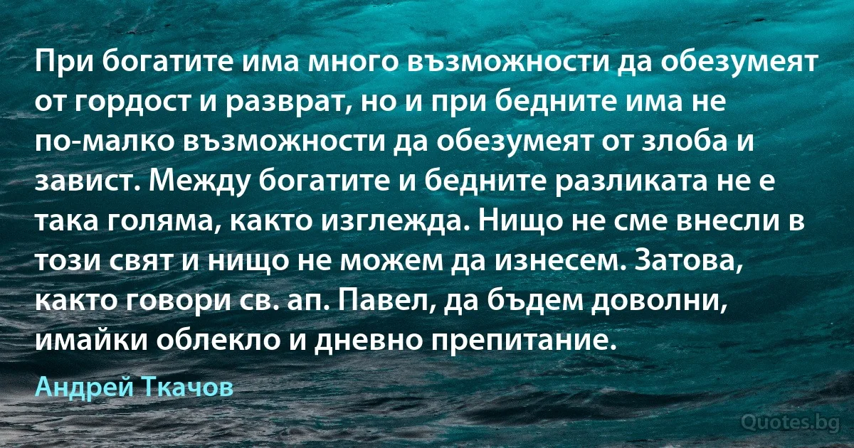 При богатите има много възможности да обезумеят от гордост и разврат, но и при бедните има не по-малко възможности да обезумеят от злоба и завист. Между богатите и бедните разликата не е така голяма, както изглежда. Нищо не сме внесли в този свят и нищо не можем да изнесем. Затова, както говори св. ап. Павел, да бъдем доволни, имайки облекло и дневно препитание. (Андрей Ткачов)