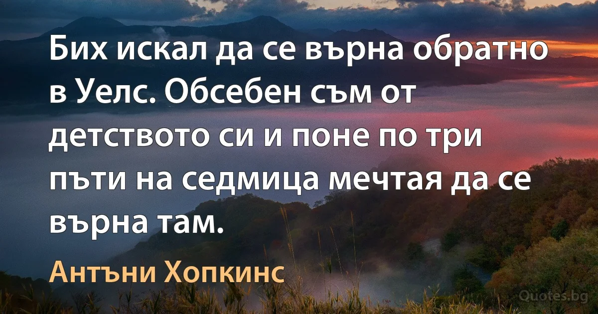 Бих искал да се върна обратно в Уелс. Обсебен съм от детството си и поне по три пъти на седмица мечтая да се върна там. (Антъни Хопкинс)