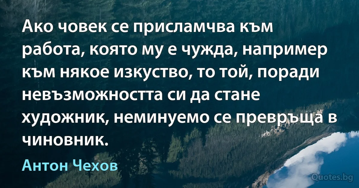 Ако човек се присламчва към работа, която му е чужда, например към някое изкуство, то той, поради невъзможността си да стане художник, неминуемо се превръща в чиновник. (Антон Чехов)