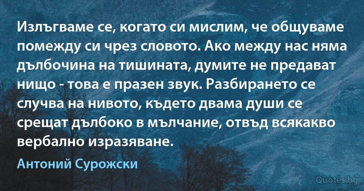 Излъгваме се, когато си мислим, че общуваме помежду си чрез словото. Ако между нас няма дълбочина на тишината, думите не предават нищо - това е празен звук. Разбирането се случва на нивото, където двама души се срещат дълбоко в мълчание, отвъд всякакво вербално изразяване. (Антоний Сурожски)