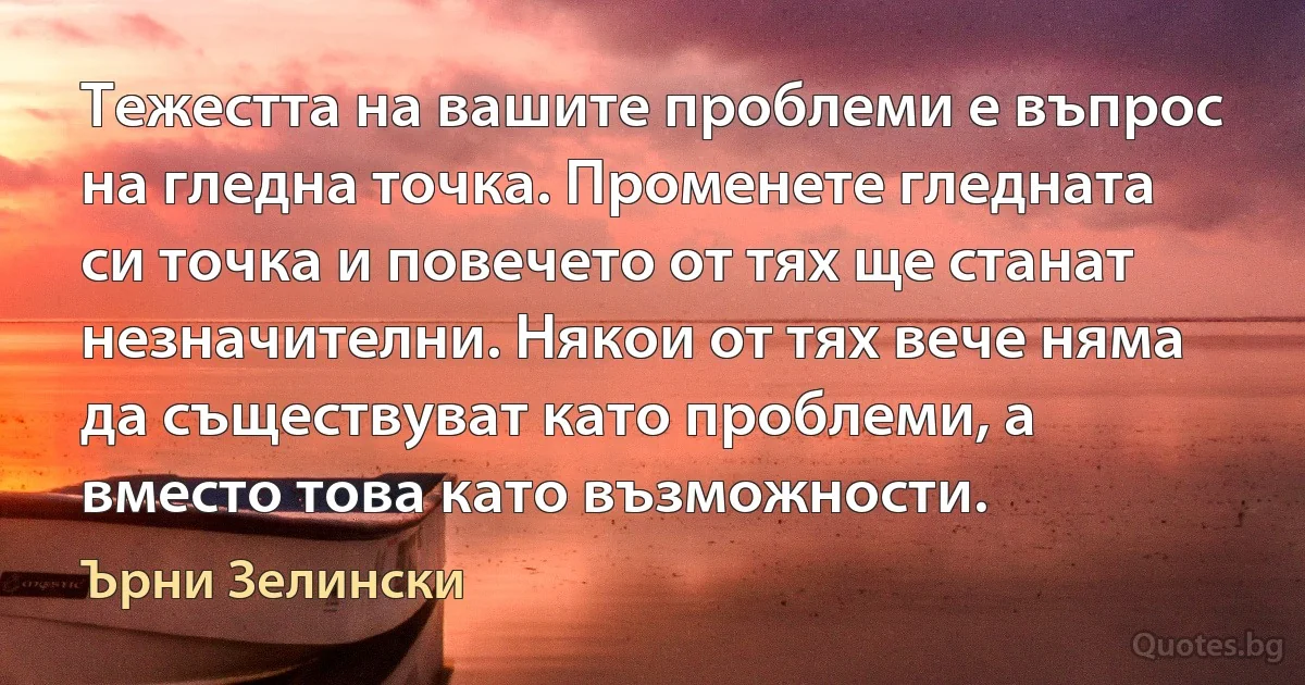 Тежестта на вашите проблеми е въпрос на гледна точка. Променете гледната си точка и повечето от тях ще станат незначителни. Някои от тях вече няма да съществуват като проблеми, а вместо това като възможности. (Ърни Зелински)