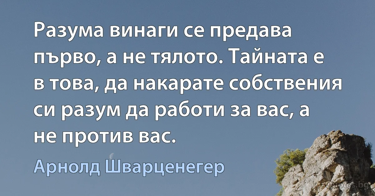 Разума винаги се предава първо, а не тялото. Тайната е в това, да накарате собствения си разум да работи за вас, а не против вас. (Арнолд Шварценегер)