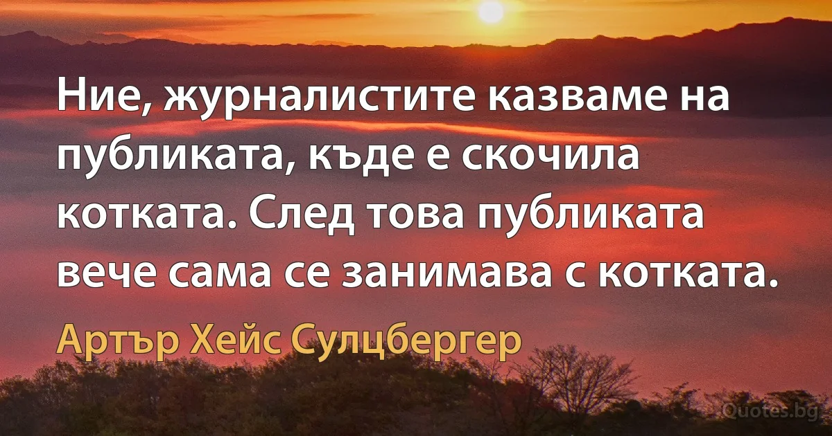 Ние, журналистите казваме на публиката, къде е скочила котката. След това публиката вече сама се занимава с котката. (Артър Хейс Сулцбергер)