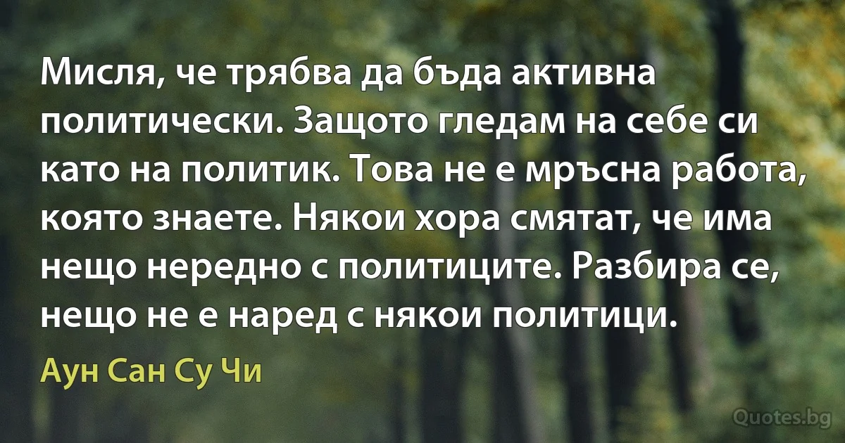 Мисля, че трябва да бъда активна политически. Защото гледам на себе си като на политик. Това не е мръсна работа, която знаете. Някои хора смятат, че има нещо нередно с политиците. Разбира се, нещо не е наред с някои политици. (Аун Сан Су Чи)