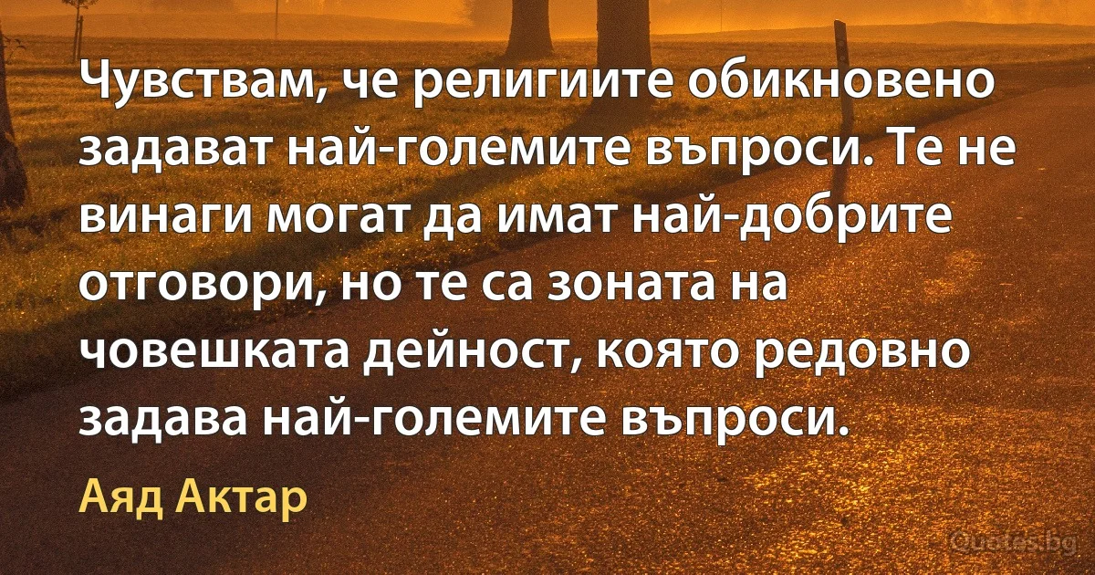 Чувствам, че религиите обикновено задават най-големите въпроси. Те не винаги могат да имат най-добрите отговори, но те са зоната на човешката дейност, която редовно задава най-големите въпроси. (Аяд Актар)