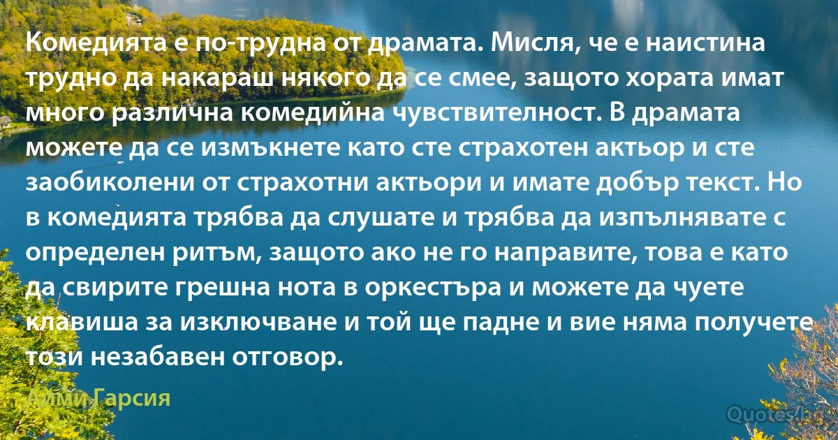 Комедията е по-трудна от драмата. Мисля, че е наистина трудно да накараш някого да се смее, защото хората имат много различна комедийна чувствителност. В драмата можете да се измъкнете като сте страхотен актьор и сте заобиколени от страхотни актьори и имате добър текст. Но в комедията трябва да слушате и трябва да изпълнявате с определен ритъм, защото ако не го направите, това е като да свирите грешна нота в оркестъра и можете да чуете клавиша за изключване и той ще падне и вие няма получете този незабавен отговор. (Айми Гарсия)