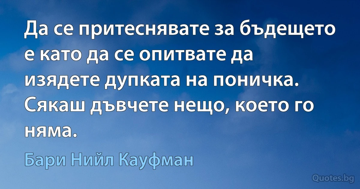 Да се притеснявате за бъдещето е като да се опитвате да изядете дупката на поничка. Сякаш дъвчете нещо, което го няма. (Бари Нийл Кауфман)