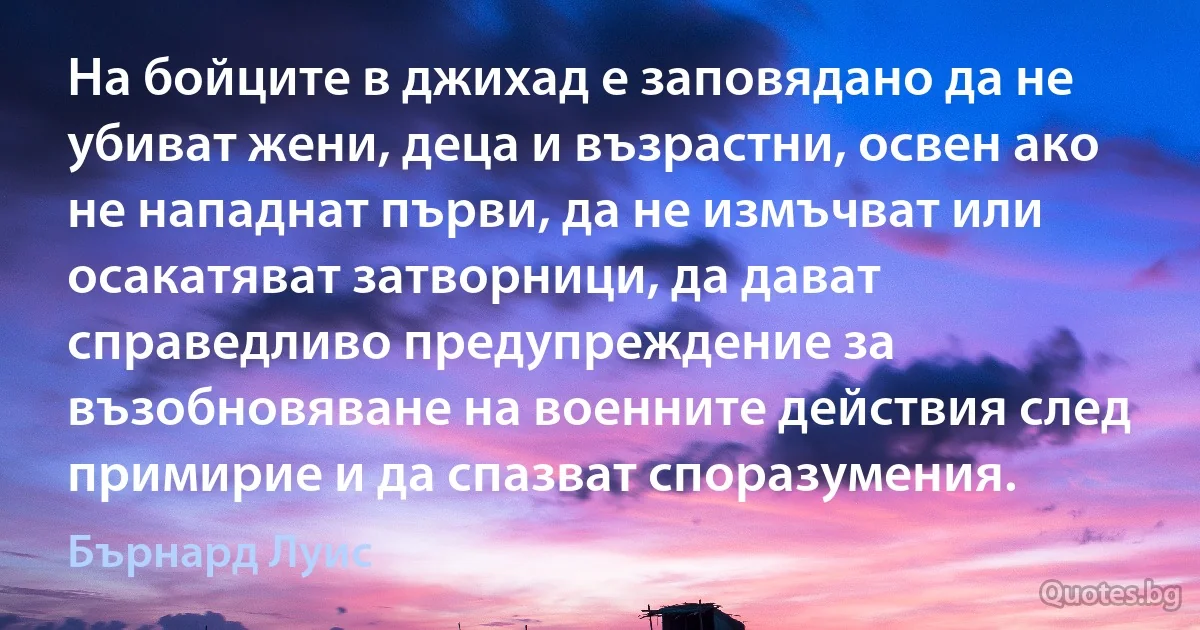 На бойците в джихад е заповядано да не убиват жени, деца и възрастни, освен ако не нападнат първи, да не измъчват или осакатяват затворници, да дават справедливо предупреждение за възобновяване на военните действия след примирие и да спазват споразумения. (Бърнард Луис)