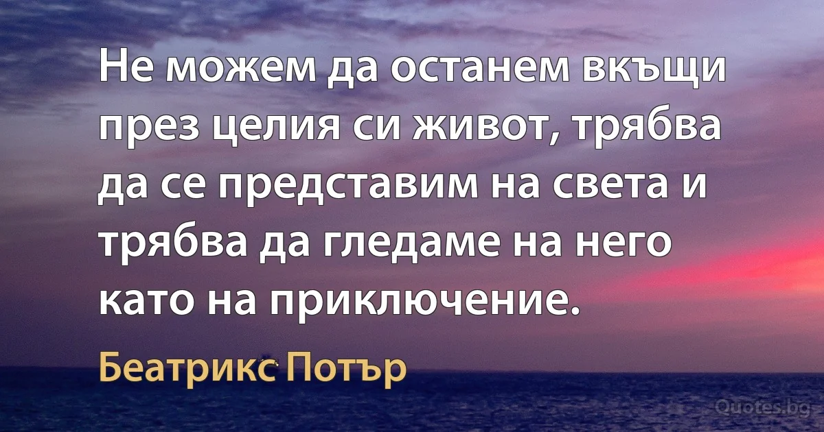 Не можем да останем вкъщи през целия си живот, трябва да се представим на света и трябва да гледаме на него като на приключение. (Беатрикс Потър)