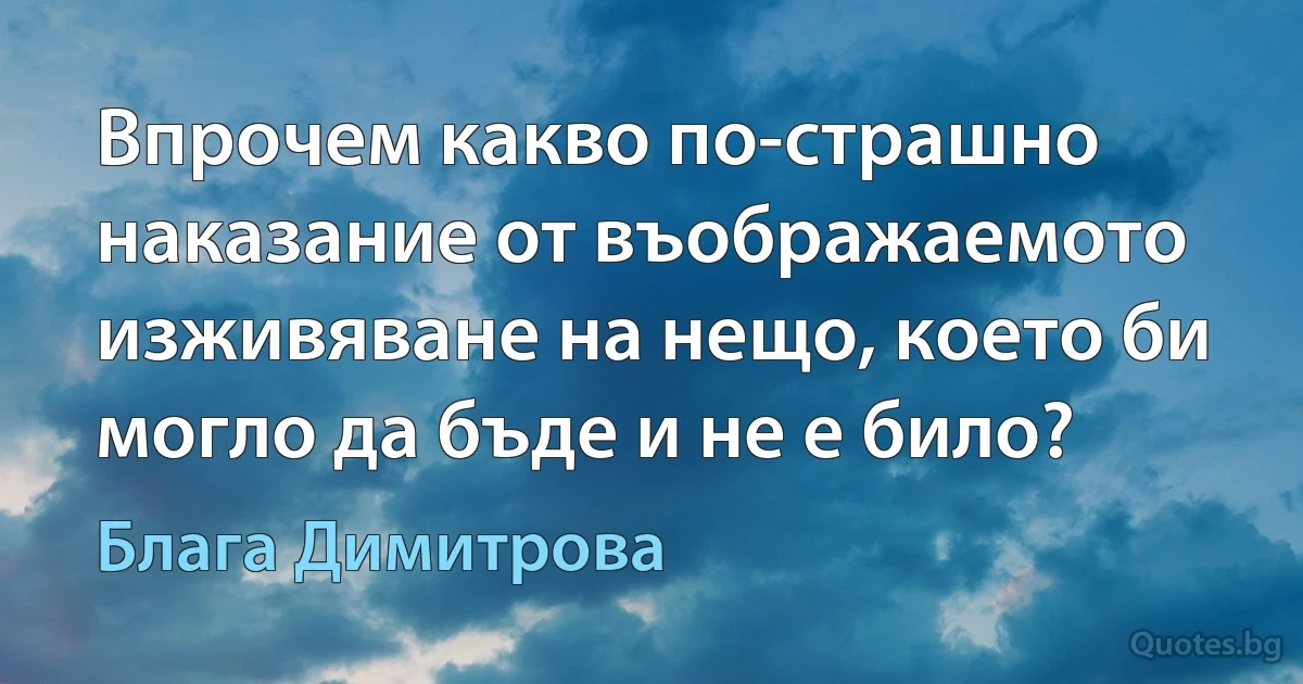 Впрочем какво по-страшно наказание от въображаемото изживяване на нещо, което би могло да бъде и не е било? (Блага Димитрова)