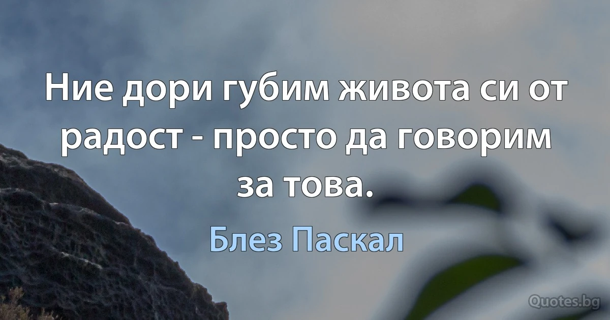 Ние дори губим живота си от радост - просто да говорим за това. (Блез Паскал)