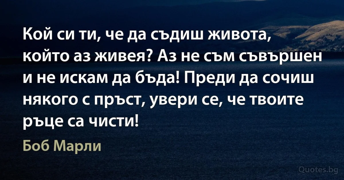 Кой си ти, че да съдиш живота, който аз живея? Аз не съм съвършен и не искам да бъда! Преди да сочиш някого с пръст, увери се, че твоите ръце са чисти! (Боб Марли)