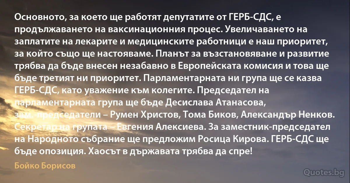 Основното, за което ще работят депутатите от ГЕРБ-СДС, е продължаването на ваксинационния процес. Увеличаването на заплатите на лекарите и медицинските работници е наш приоритет, за който също ще настояваме. Планът за възстановяване и развитие трябва да бъде внесен незабавно в Европейската комисия и това ще бъде третият ни приоритет. Парламентарната ни група ще се казва ГЕРБ-СДС, като уважение към колегите. Председател на парламентарната група ще бъде Десислава Атанасова, зам.-председатели – Румен Христов, Тома Биков, Александър Ненков. Секретар на групата – Евгения Алексиева. За заместник-председател на Народното събрание ще предложим Росица Кирова. ГЕРБ-СДС ще бъде опозиция. Хаосът в държавата трябва да спре! (Бойко Борисов)