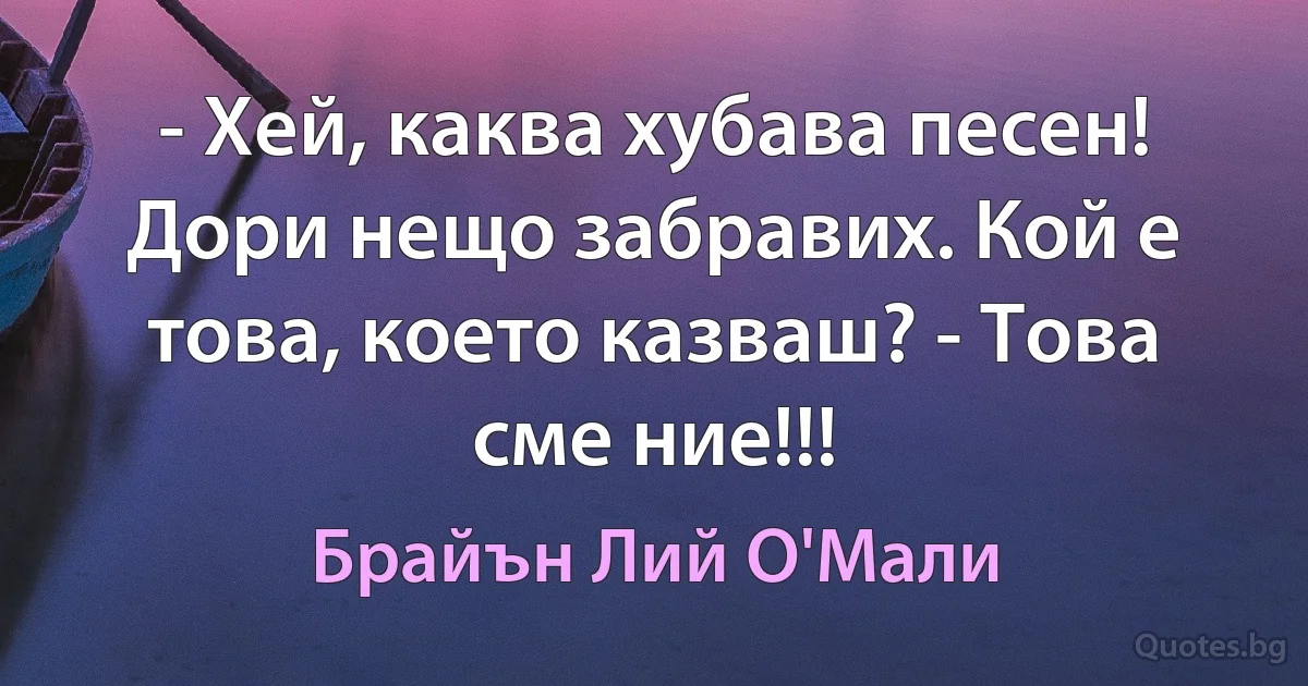 - Хей, каква хубава песен! Дори нещо забравих. Кой е това, което казваш? - Това сме ние!!! (Брайън Лий О'Мали)