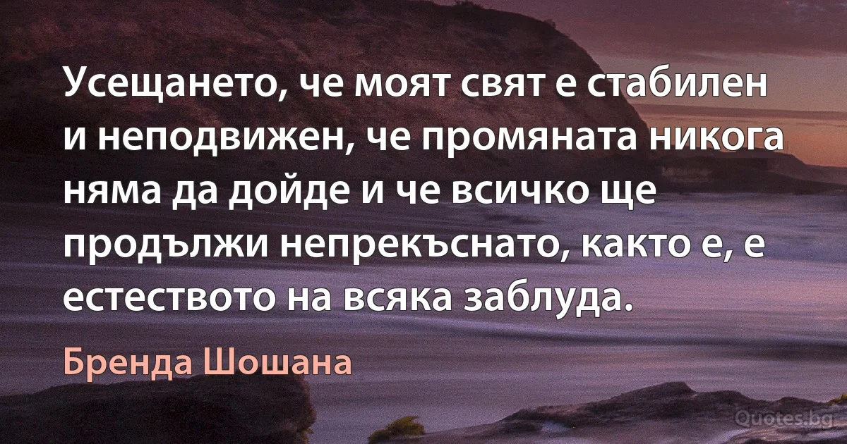 Усещането, че моят свят е стабилен и неподвижен, че промяната никога няма да дойде и че всичко ще продължи непрекъснато, както е, е естеството на всяка заблуда. (Бренда Шошана)