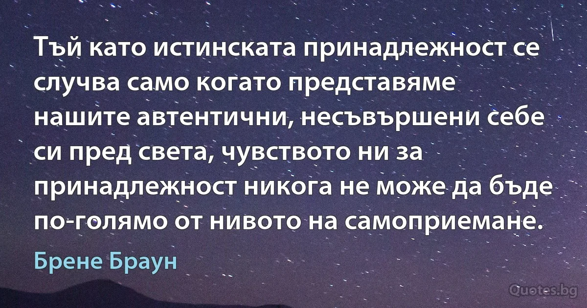 Тъй като истинската принадлежност се случва само когато представяме нашите автентични, несъвършени себе си пред света, чувството ни за принадлежност никога не може да бъде по-голямо от нивото на самоприемане. (Брене Браун)