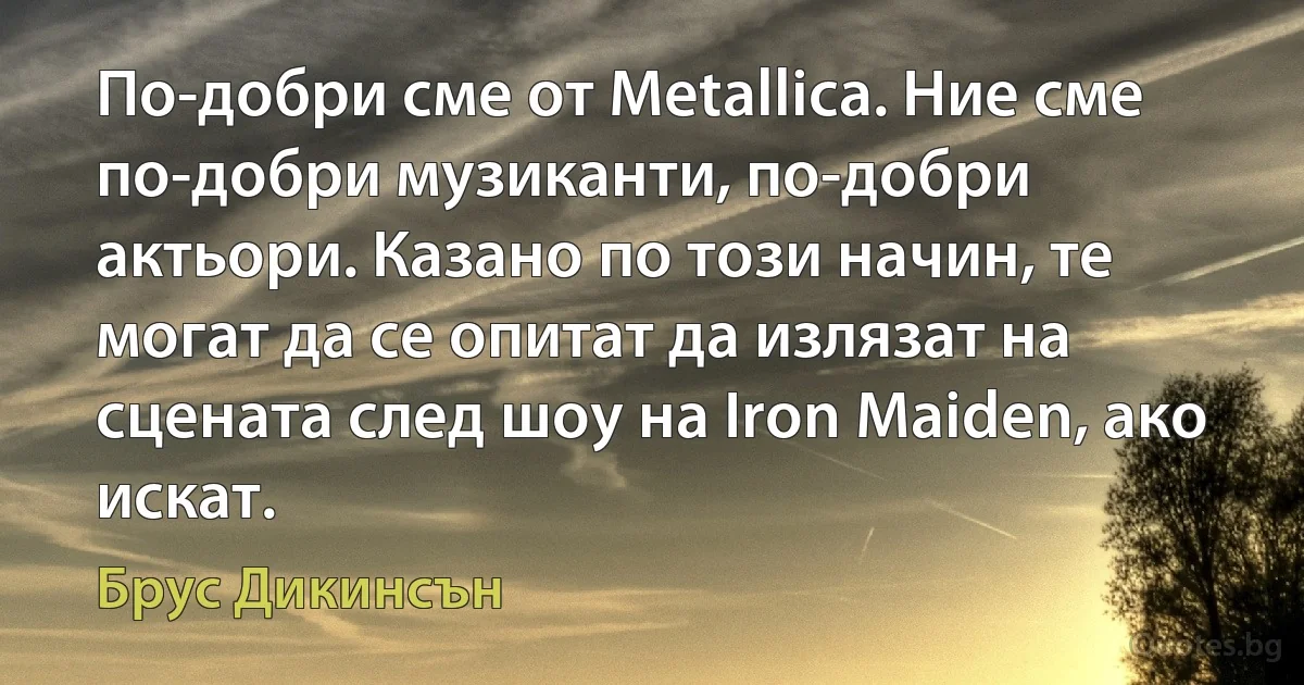 По-добри сме от Metallica. Ние сме по-добри музиканти, по-добри актьори. Казано по този начин, те могат да се опитат да излязат на сцената след шоу на Iron Maiden, ако искат. (Брус Дикинсън)