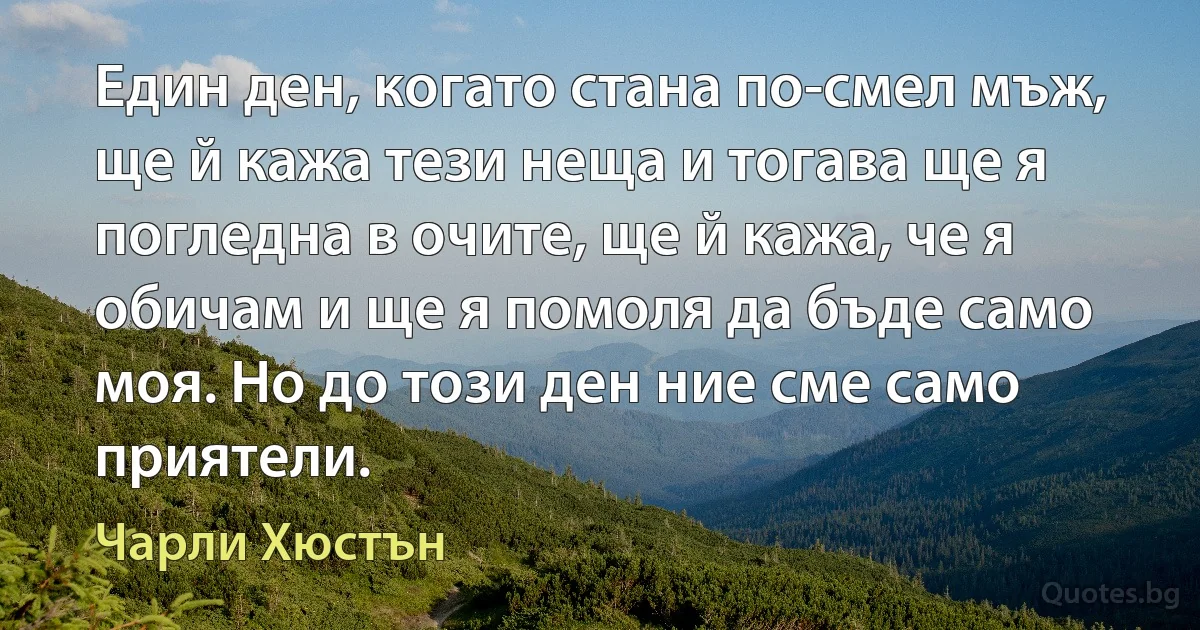 Един ден, когато стана по-смел мъж, ще й кажа тези неща и тогава ще я погледна в очите, ще й кажа, че я обичам и ще я помоля да бъде само моя. Но до този ден ние сме само приятели. (Чарли Хюстън)