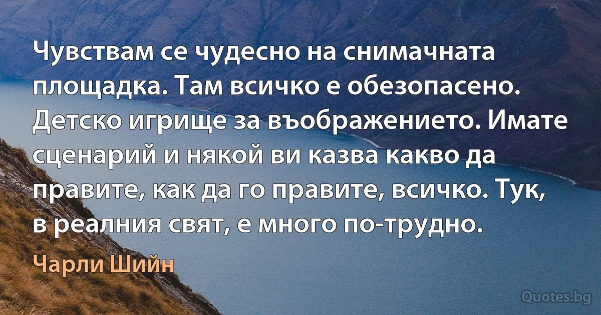 Чувствам се чудесно на снимачната площадка. Там всичко е обезопасено. Детско игрище за въображението. Имате сценарий и някой ви казва какво да правите, как да го правите, всичко. Тук, в реалния свят, е много по-трудно. (Чарли Шийн)