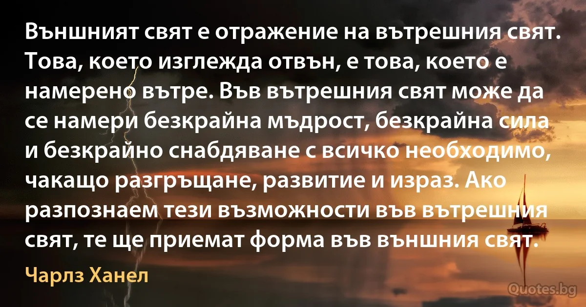 Външният свят е отражение на вътрешния свят. Това, което изглежда отвън, е това, което е намерено вътре. Във вътрешния свят може да се намери безкрайна мъдрост, безкрайна сила и безкрайно снабдяване с всичко необходимо, чакащо разгръщане, развитие и израз. Ако разпознаем тези възможности във вътрешния свят, те ще приемат форма във външния свят. (Чарлз Ханел)