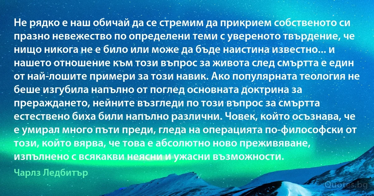 Не рядко е наш обичай да се стремим да прикрием собственото си празно невежество по определени теми с увереното твърдение, че нищо никога не е било или може да бъде наистина известно... и нашето отношение към този въпрос за живота след смъртта е един от най-лошите примери за този навик. Ако популярната теология не беше изгубила напълно от поглед основната доктрина за прераждането, нейните възгледи по този въпрос за смъртта естествено биха били напълно различни. Човек, който осъзнава, че е умирал много пъти преди, гледа на операцията по-философски от този, който вярва, че това е абсолютно ново преживяване, изпълнено с всякакви неясни и ужасни възможности. (Чарлз Ледбитър)