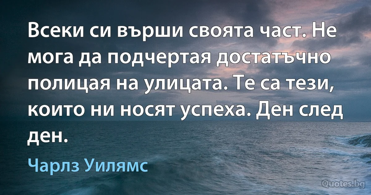 Всеки си върши своята част. Не мога да подчертая достатъчно полицая на улицата. Те са тези, които ни носят успеха. Ден след ден. (Чарлз Уилямс)